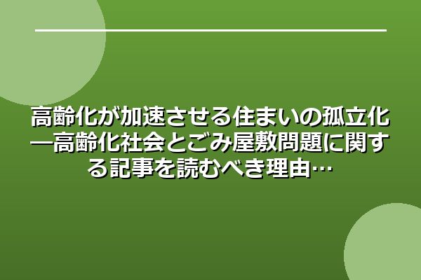 高齢化が加速させる住まいの孤立化―高齢化社会とごみ屋敷問題に関する記事を読むべき理由