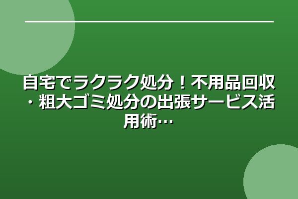 自宅でラクラク処分!不用品回収・粗大ゴミ処分の出張サービス活用術