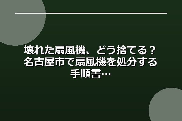 壊れた扇風機、どう捨てる?名古屋市で扇風機を処分する手順書
