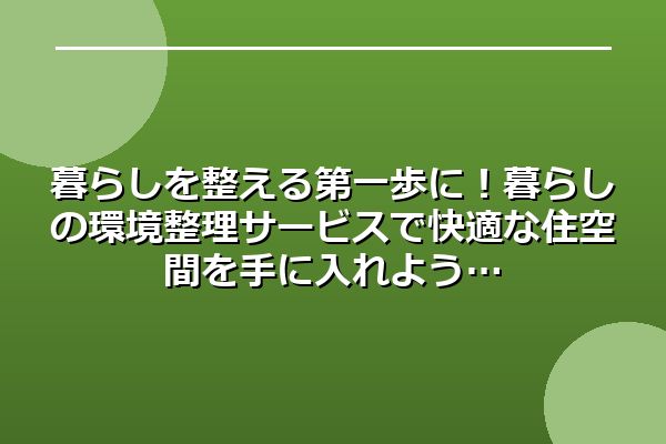 暮らしを整える第一歩に!暮らしの環境整理サービスで快適な住空間を手に入れよう