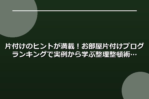 片付けのヒントが満載!お部屋片付けブログランキングで実例から学ぶ整理整頓術