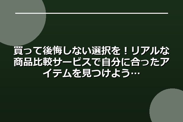 買って後悔しない選択を!リアルな商品比較サービスで自分に合ったアイテムを見つけよう