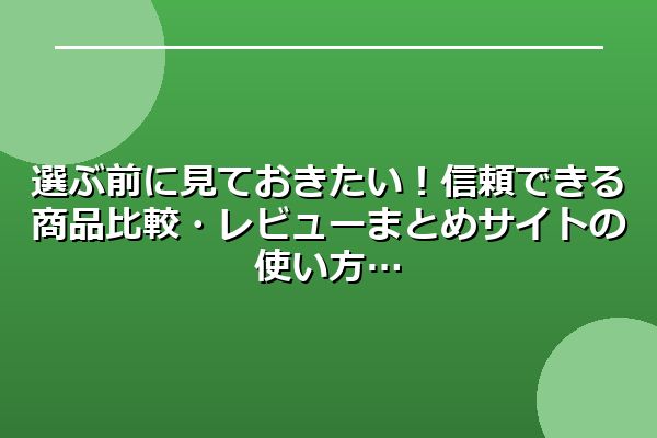 選ぶ前に見ておきたい!信頼できる商品比較・レビューまとめサイトの使い方