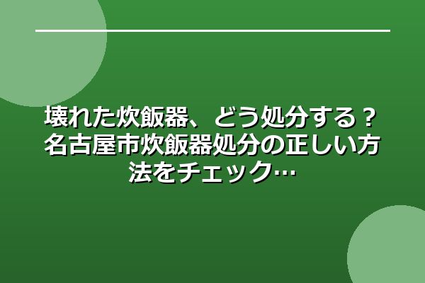 壊れた炊飯器、どう処分する?名古屋市炊飯器処分の正しい方法をチェック