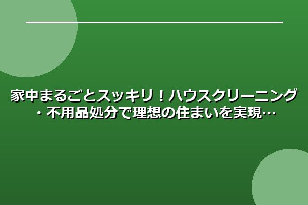 家中まるごとスッキリ!ハウスクリーニング・不用品処分で理想の住まいを実現
