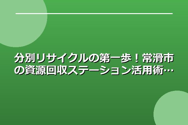 分別リサイクルの第一歩！常滑市の資源回収ステーション活用術