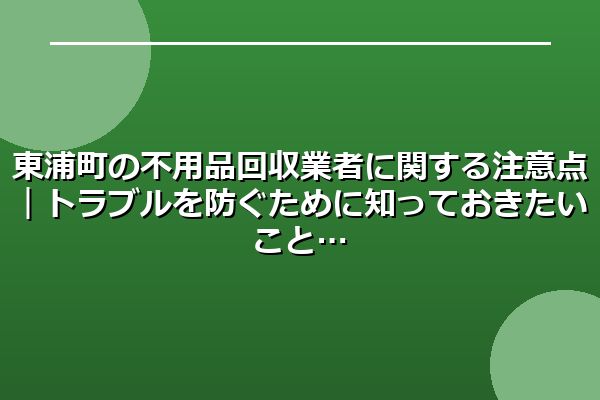 東浦町の不用品回収業者に関する注意点｜トラブルを防ぐために知っておきたいこと