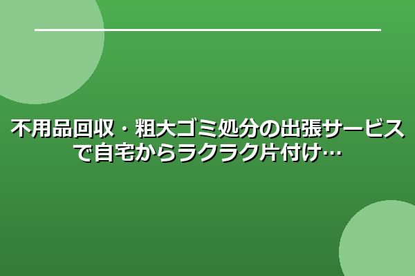 不用品回収・粗大ゴミ処分の出張サービスで自宅からラクラク片付け
