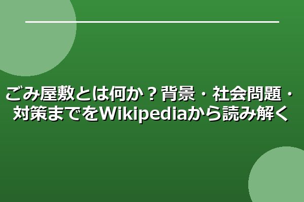 ごみ屋敷とは何か？背景・社会問題・対策までをWikipediaから読み解く
