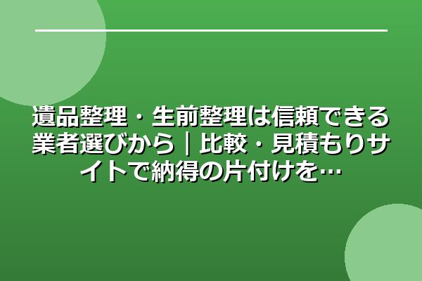 遺品整理・生前整理は信頼できる業者選びから|比較・見積もりサイトで納得の片付けを
