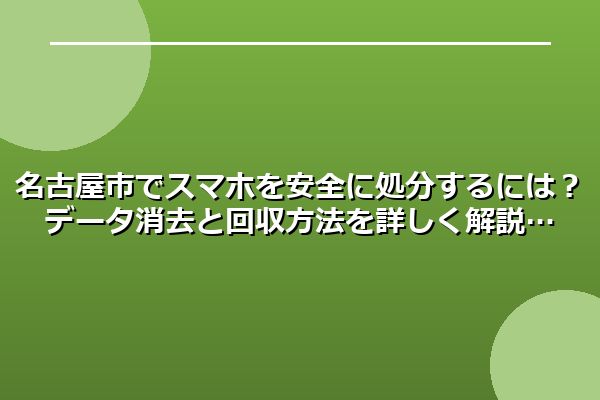 名古屋市でスマホを安全に処分するには？データ消去と回収方法を詳しく解説