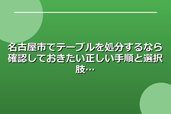 名古屋市でテーブルを処分するなら確認しておきたい正しい手順と選択肢