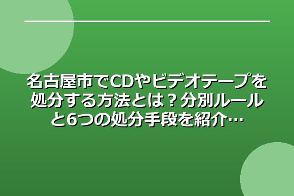 名古屋市でCDやビデオテープを処分する方法とは?分別ルールと6つの処分手段を紹介