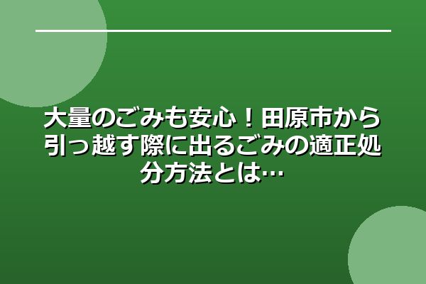 大量のごみも安心！田原市から引っ越す際に出るごみの適正処分方法とは