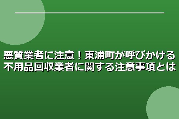 悪質業者に注意！東浦町が呼びかける不用品回収業者に関する注意事項とは