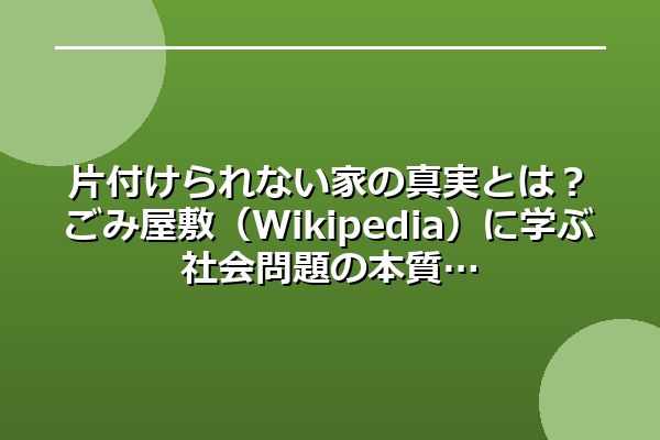 片付けられない家の真実とは？ごみ屋敷（Wikipedia）に学ぶ社会問題の本質